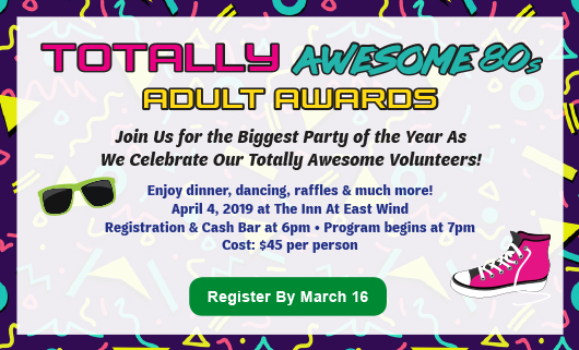 AA-Web Totally Awesome 80s Adult Awards Join Us for the Biggest Party of the Year As We Celebrate Our Totally Awesome Volunteers! Enjoy dinner, dancing, raffles & much more! April 4, 2019 at The Inn At East Wind Registration & Cash Bar at 6pm • Program begins at 7pm Cost: $45 per person